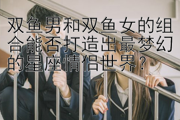 双鱼男和双鱼女的组合能否打造出最梦幻的星座情侣世界？