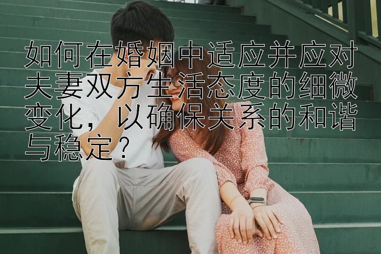 如何在婚姻中适应并应对夫妻双方生活态度的细微变化，以确保关系的和谐与稳定？