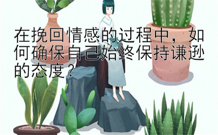 在挽回情感的过程中，如何确保自己始终保持谦逊的态度？