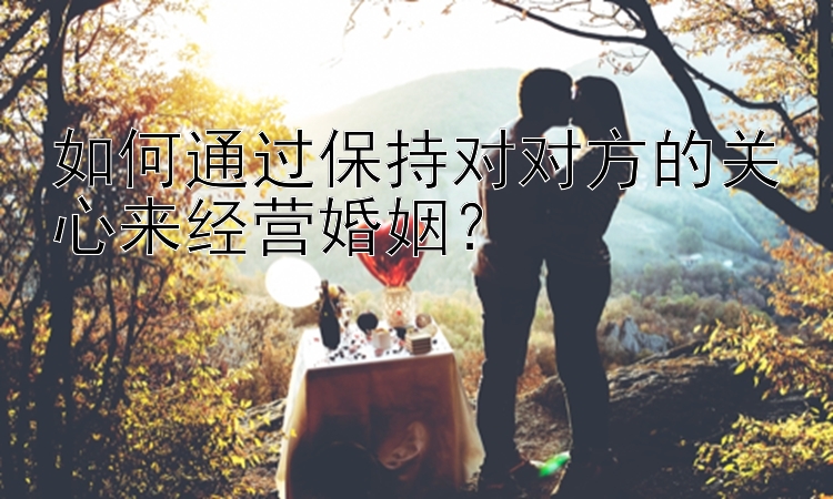 如何通过保持对对方的关心来经营婚姻？