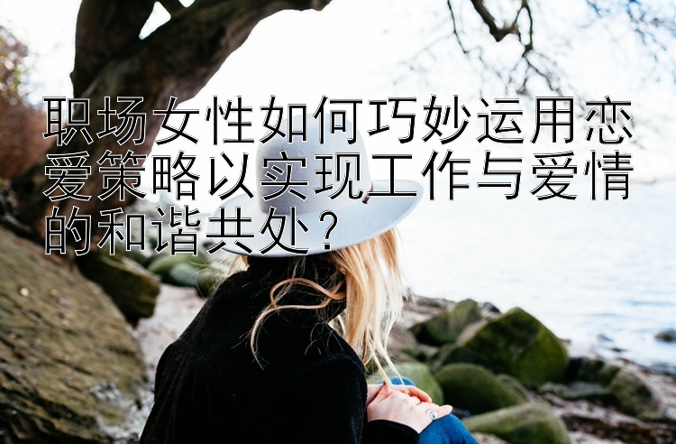 职场女性如何巧妙运用恋爱策略以实现工作与爱情的和谐共处？