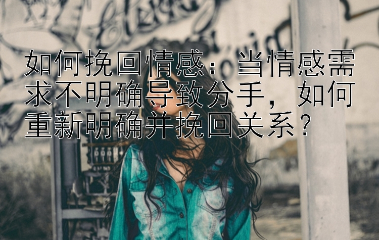 如何挽回情感：当情感需求不明确导致分手，如何重新明确并挽回关系？