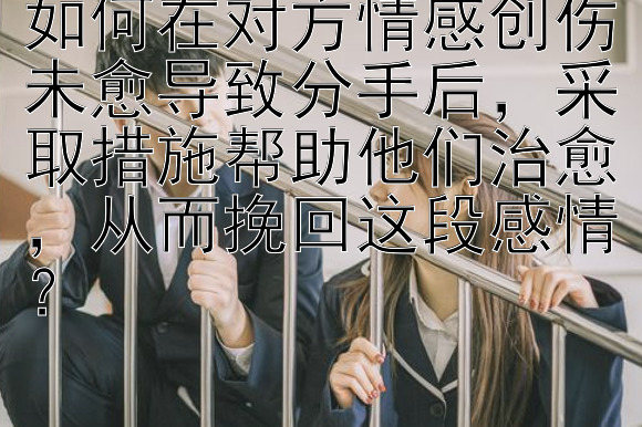 如何在对方情感创伤未愈导致分手后，采取措施帮助他们治愈，从而挽回这段感情？