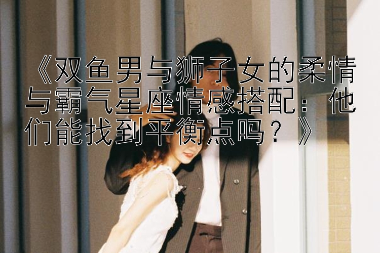 《双鱼男与狮子女的柔情与霸气星座情感搭配：他们能找到平衡点吗？》